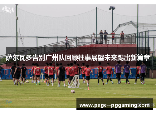 萨尔瓦多告别广州队回顾往事展望未来踢出新篇章 萨尔瓦多告别广州队回顾往事展望未来踢出新篇章