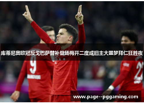库蒂尼奥欧冠反戈巴萨替补登场梅开二度成旧主大噩梦拜仁狂胜夜 库蒂尼奥欧冠反戈巴萨替补登场梅开二度成旧主大噩梦拜仁狂胜夜