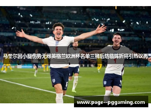 马奎尔因小腿伤势无缘英格兰欧洲杯名单三狮后防临阵折将引热议再 马奎尔因小腿伤势无缘英格兰欧洲杯名单三狮后防临阵折将引热议再