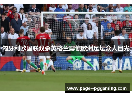 匈牙利欧国联双杀英格兰震惊欧洲足坛众人目光 匈牙利欧国联双杀英格兰震惊欧洲足坛众人目光